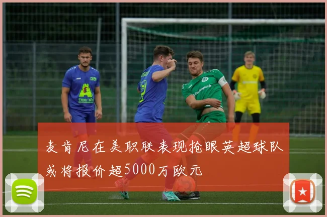 麦肯尼在美职联表现抢眼英超球队或将报价超5000万欧元