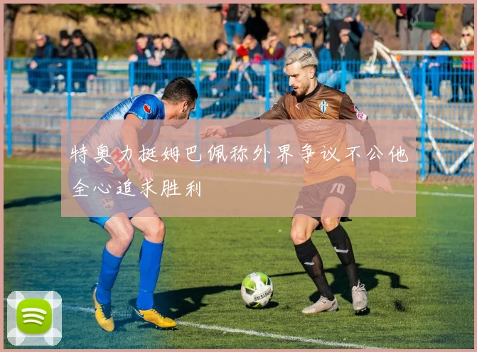 特奥力挺姆巴佩称外界争议不公他全心追求胜利