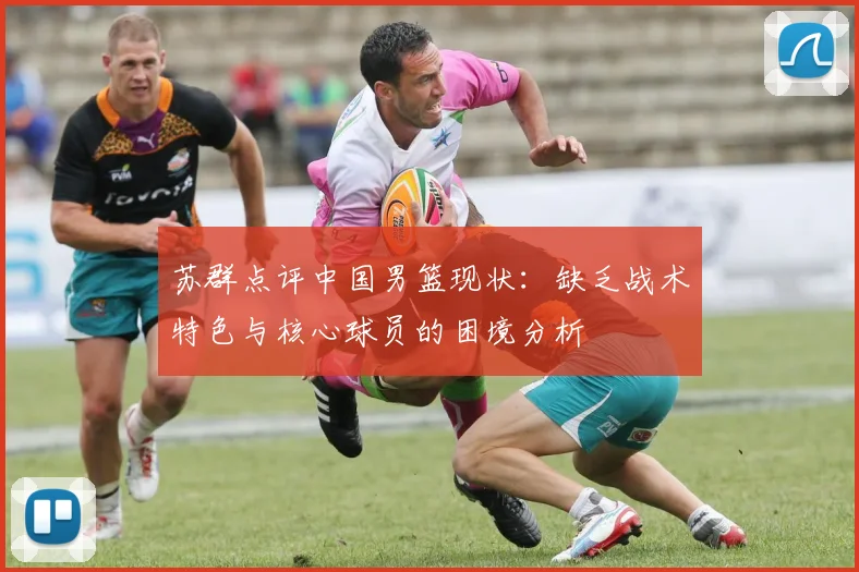 苏群点评中国男篮现状：缺乏战术特色与核心球员的困境分析