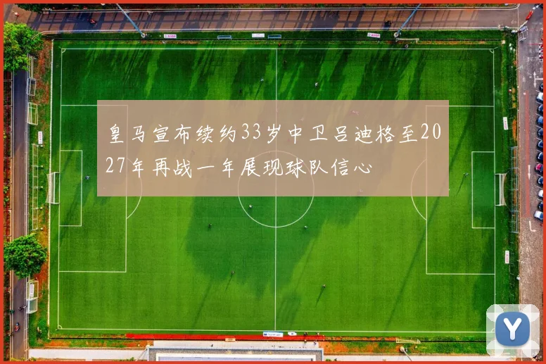 皇马宣布续约33岁中卫吕迪格至2027年再战一年展现球队信心