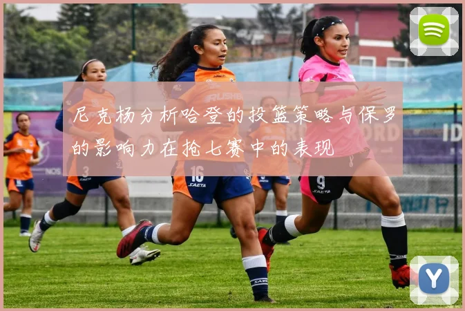 尼克杨分析哈登的投篮策略与保罗的影响力在抢七赛中的表现