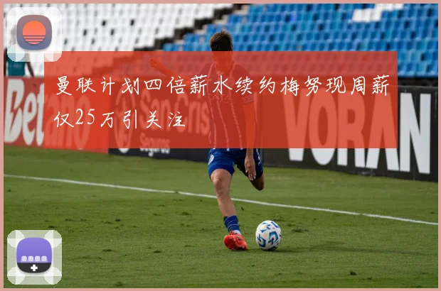 曼联计划四倍薪水续约梅努现周薪仅25万引关注