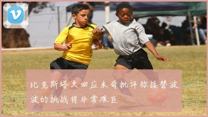 比克斯塔夫回应米奇批评称接替波波的挑战将非常艰巨