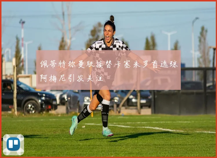 佩蒂特称曼联接替卡塞米罗首选琼阿梅尼引发关注