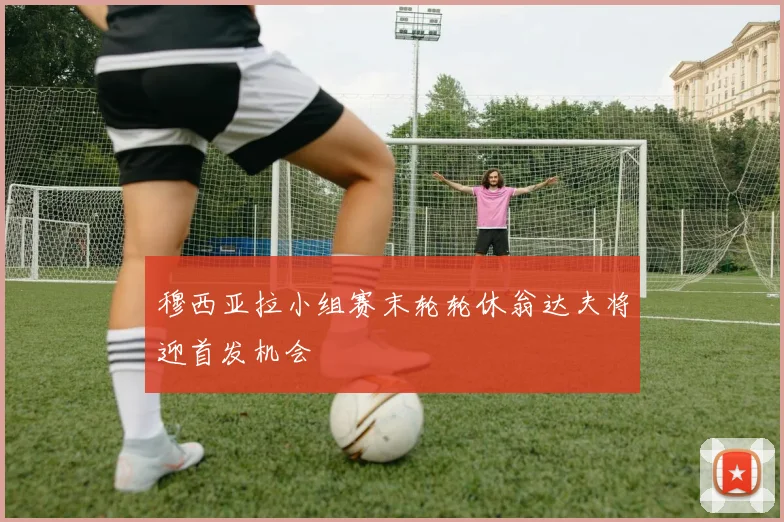 穆西亚拉小组赛末轮轮休翁达夫将迎首发机会