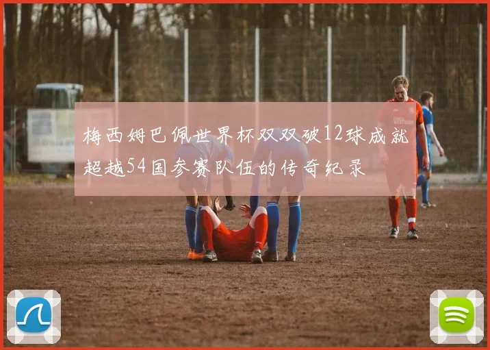 梅西姆巴佩世界杯双双破12球成就超越54国参赛队伍的传奇纪录