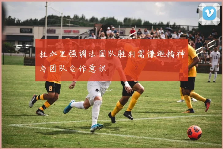 杜加里强调法国队胜利需谦逊精神与团队合作意识