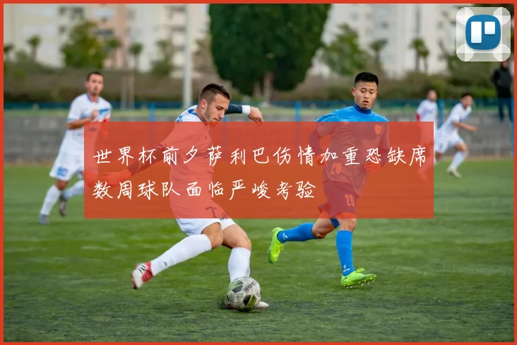世界杯前夕萨利巴伤情加重恐缺席数周球队面临严峻考验