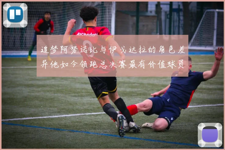 追梦阿努诺比与伊戈达拉的角色差异他如今领跑总决赛最有价值球员