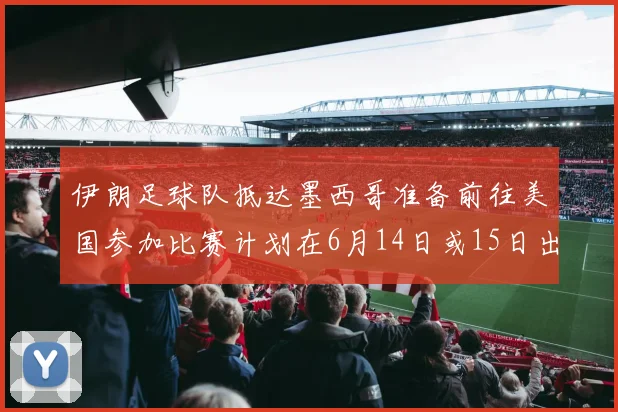 伊朗足球队抵达墨西哥准备前往美国参加比赛计划在6月14日或15日出发