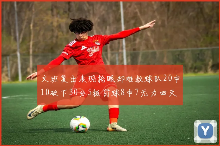文班复出表现抢眼却难救球队20中10砍下30分5板罚球8中7无力回天