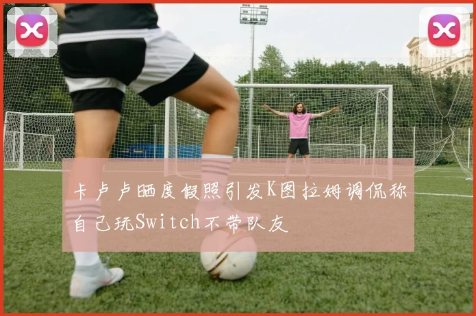 卡卢卢晒度假照引发K图拉姆调侃称自己玩Switch不带队友